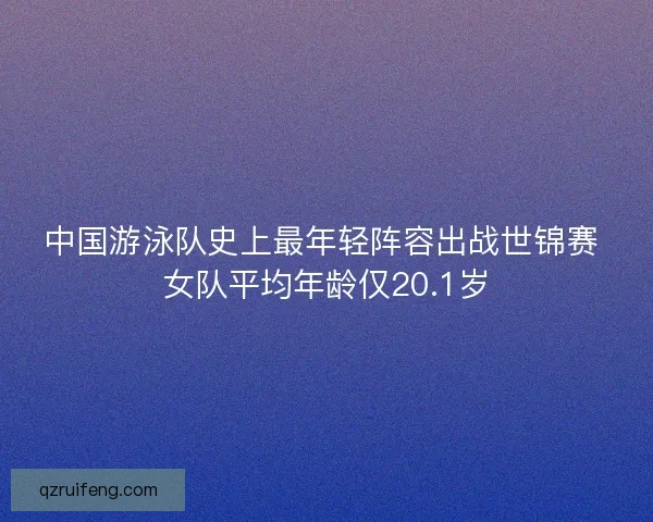 中国游泳队史上最年轻阵容出战世锦赛 女队平均年龄仅20.1岁