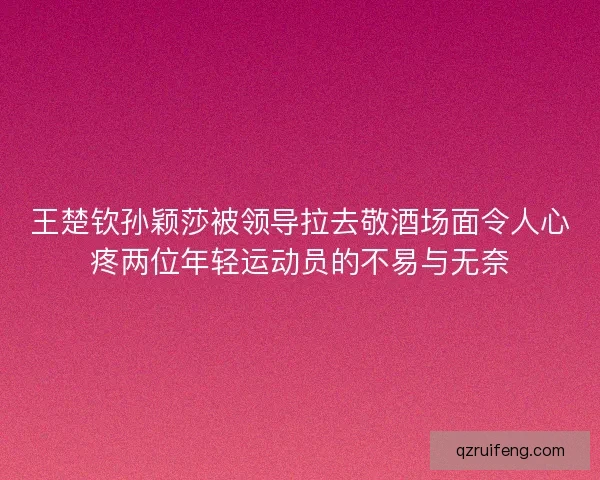 王楚钦孙颖莎被领导拉去敬酒场面令人心疼两位年轻运动员的不易与无奈