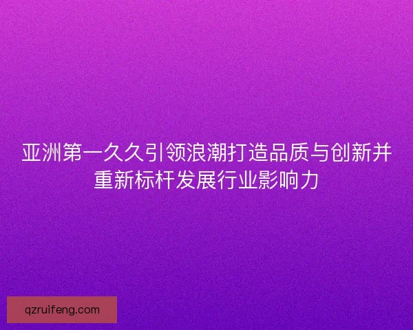 亚洲第一久久引领浪潮打造品质与创新并重新标杆发展行业影响力