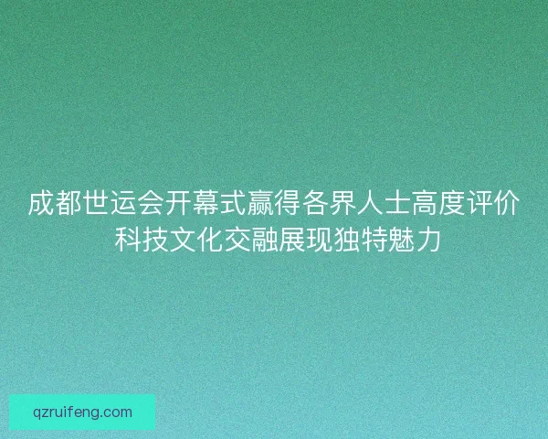 成都世运会开幕式赢得各界人士高度评价 科技文化交融展现独特魅力